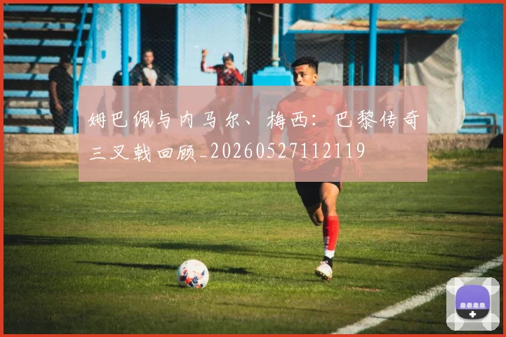 姆巴佩与内马尔、梅西:巴黎传奇三叉戟回顾_20260527112119