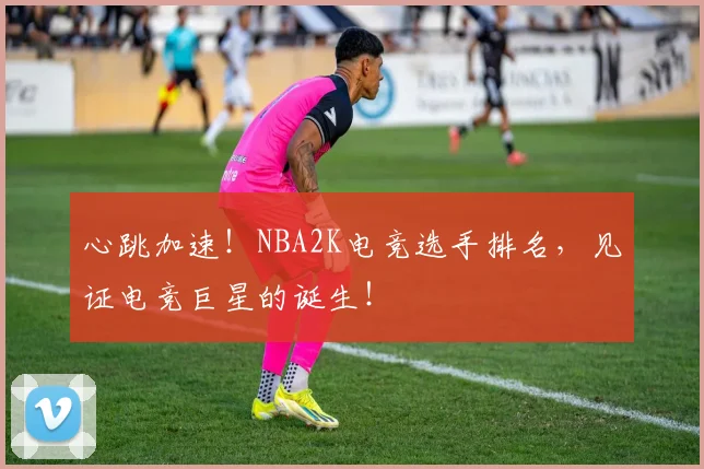 心跳加速!NBA2K电竞选手排名,见证电竞巨星的诞生!