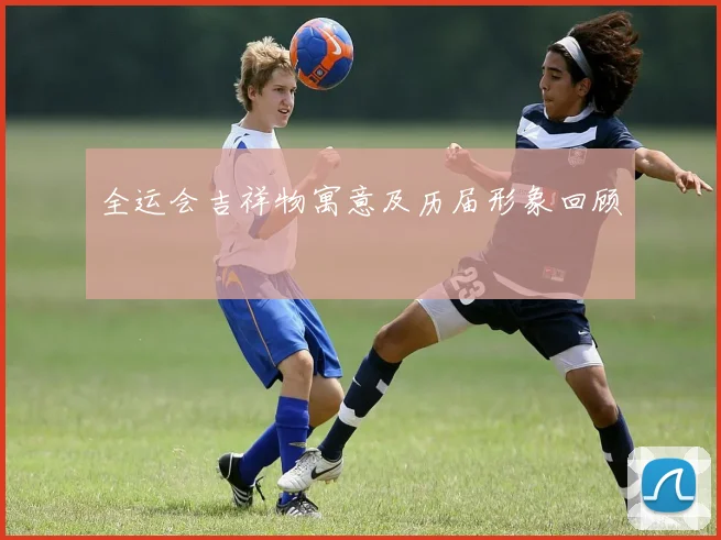 全运会吉祥物寓意及历届形象回顾