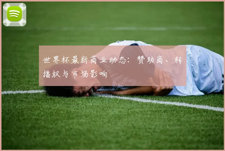 世界杯最新商业动态:赞助商、转播权与市场影响