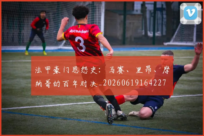 法甲豪门恩怨史：马赛、里昂、摩纳哥的百年对决_20260619164227