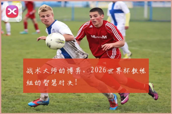 战术大师的博弈,2026世界杯教练组的智慧对决!