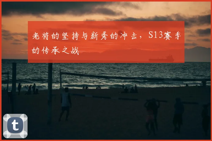 老将的坚持与新秀的冲击，S13赛季的传承之战