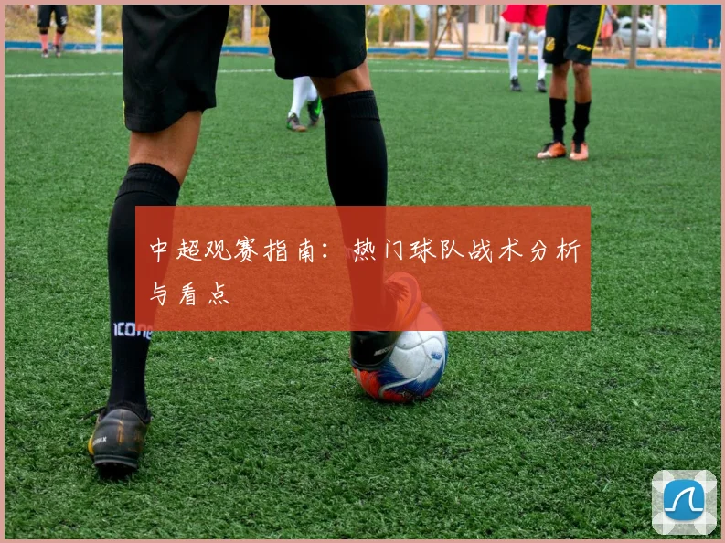 中超观赛指南：热门球队战术分析与看点