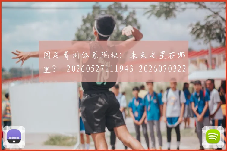 国足青训体系现状：未来之星在哪里？_20260527111943_20260703224552